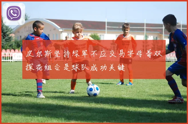 皮尔斯坚持绿军不应交易字母哥双探花组合是球队成功关键