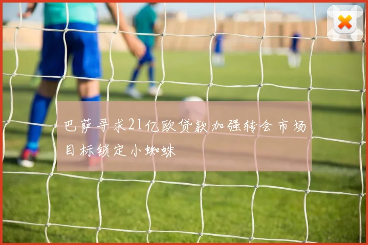 巴萨寻求21亿欧贷款加强转会市场目标锁定小蜘蛛