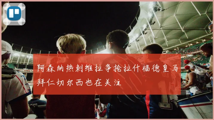 阿森纳热刺维拉争抢拉什福德皇马拜仁切尔西也在关注