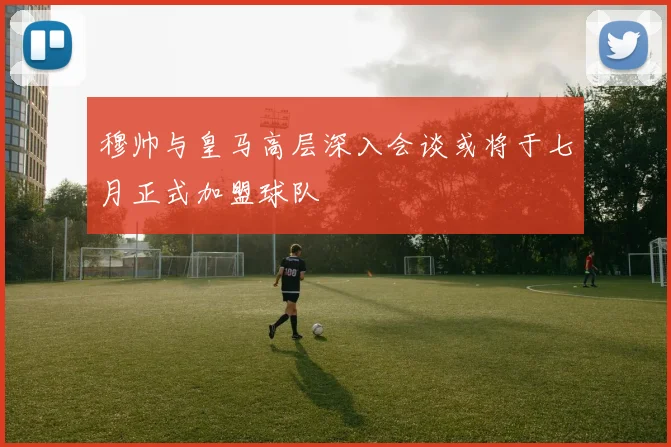 穆帅与皇马高层深入会谈或将于七月正式加盟球队