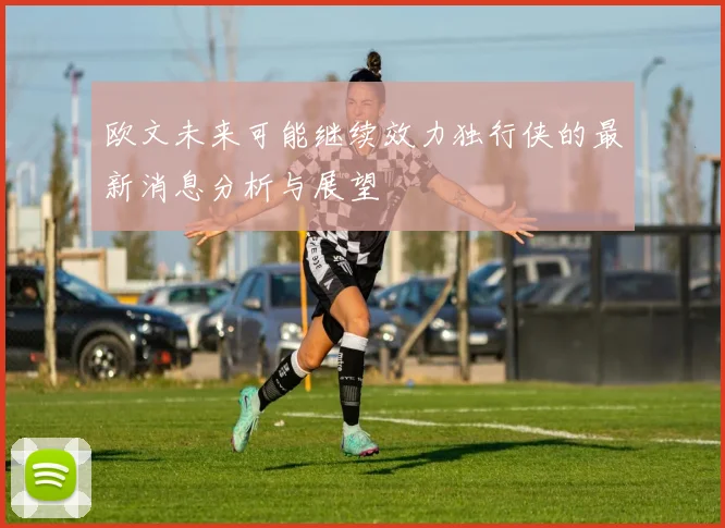 欧文未来可能继续效力独行侠的最新消息分析与展望