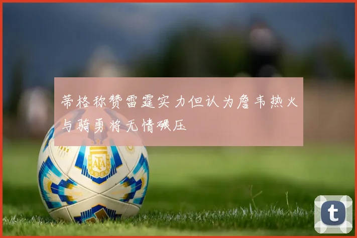 蒂格称赞雷霆实力但认为詹韦热火与骑勇将无情碾压