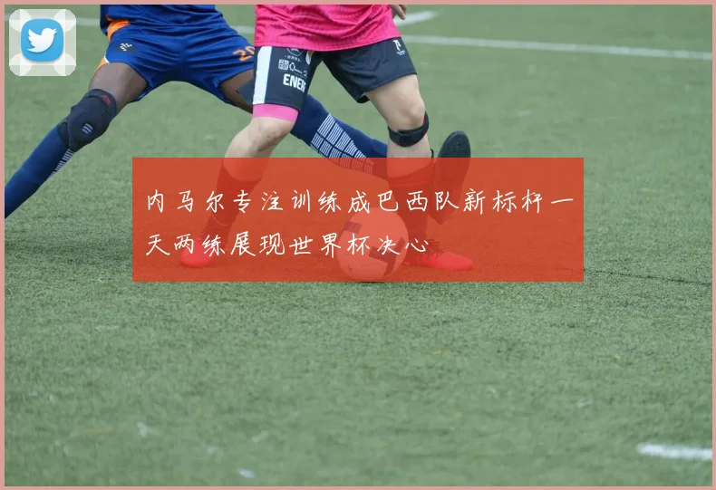 内马尔专注训练成巴西队新标杆一天两练展现世界杯决心