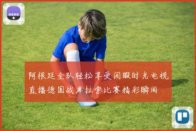 阿根廷全队轻松享受闲暇时光电视直播德国战库拉索比赛精彩瞬间