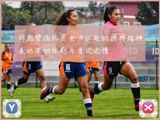 邱彪赞扬队员全力以赴的拼搏精神表达深切欣慰与肯定之情