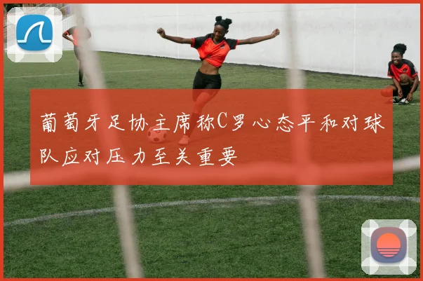 葡萄牙足协主席称C罗心态平和对球队应对压力至关重要