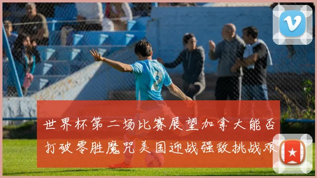 世界杯第二场比赛展望加拿大能否打破零胜魔咒美国迎战强敌挑战艰巨