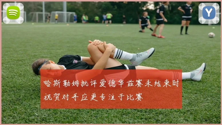 哈斯勒姆批评爱德华兹赛未结束时祝贺对手应更专注于比赛