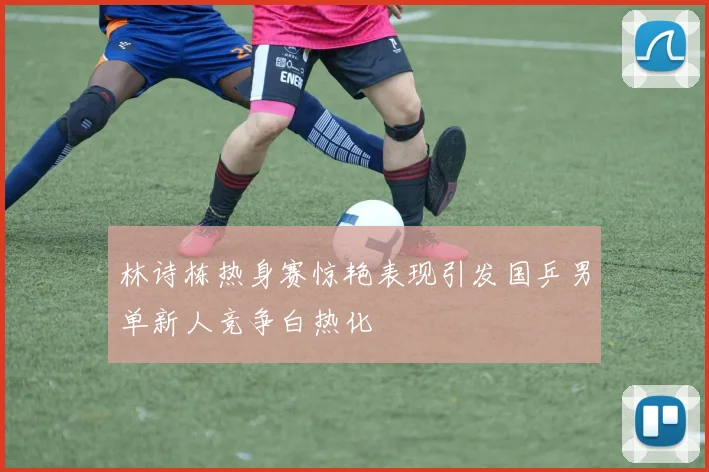 林诗栋热身赛惊艳表现引发国乒男单新人竞争白热化