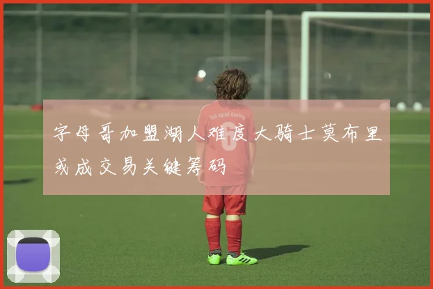字母哥加盟湖人难度大骑士莫布里或成交易关键筹码