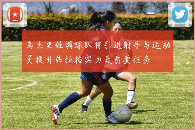 乌杰里强调球队将引进射手与运动员提升弗拉格实力是首要任务
