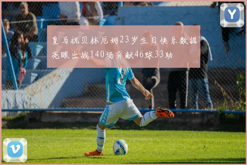 皇马祝贝林厄姆23岁生日快乐数据亮眼出战140场贡献46球33助