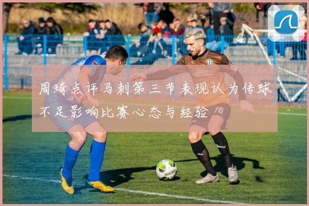 周琦点评马刺第三节表现认为传球不足影响比赛心态与经验