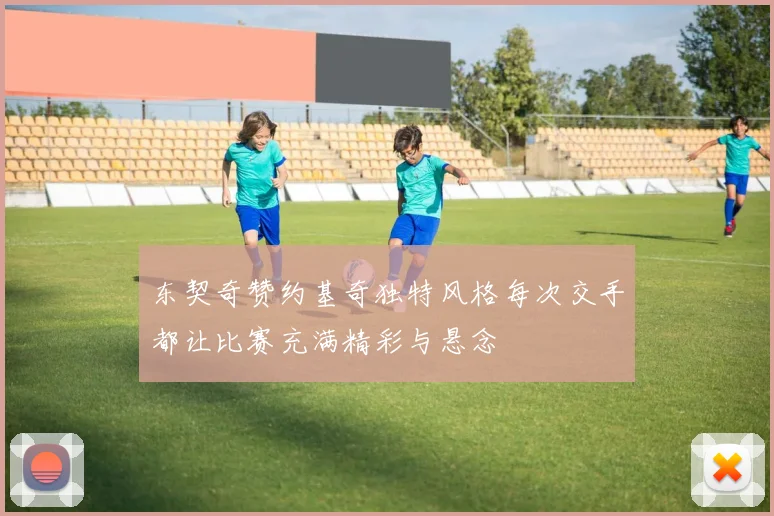 东契奇赞约基奇独特风格每次交手都让比赛充满精彩与悬念