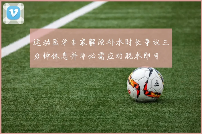 运动医学专家解读补水时长争议三分钟休息并非必需应对脱水即可