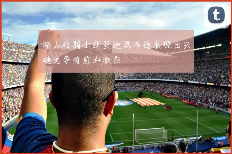 湖人对骑士新星迪恩韦德表现出兴趣竞争将愈加激烈