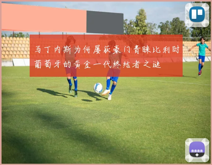 马丁内斯为何屡获豪门青睐比利时葡萄牙的黄金一代终结者之谜