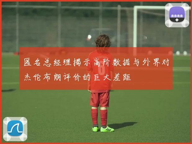 匿名总经理揭示高阶数据与外界对杰伦布朗评价的巨大差距