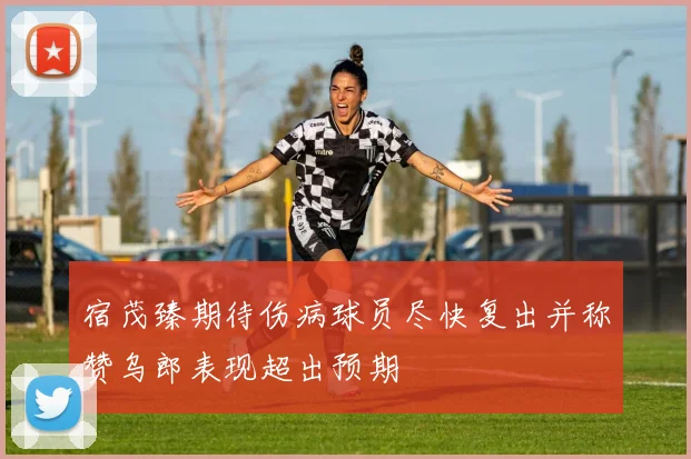 宿茂臻期待伤病球员尽快复出并称赞乌郎表现超出预期