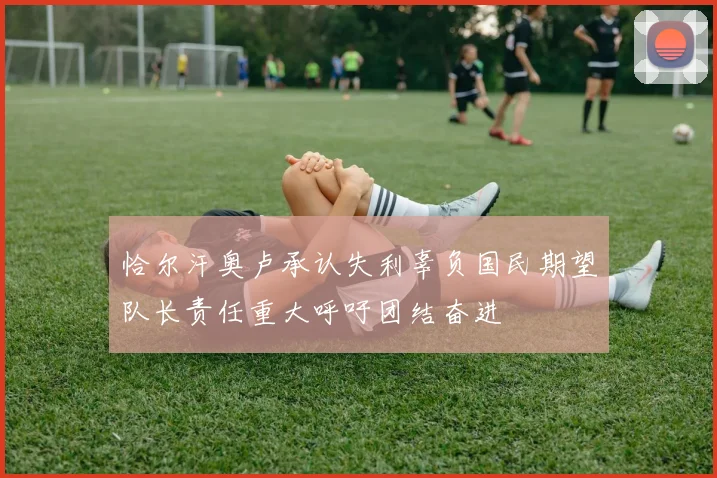 恰尔汗奥卢承认失利辜负国民期望队长责任重大呼吁团结奋进