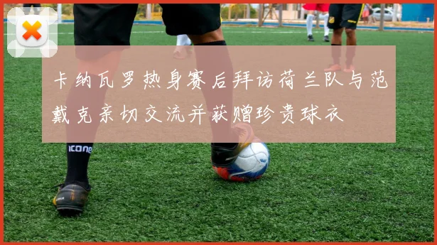 卡纳瓦罗热身赛后拜访荷兰队与范戴克亲切交流并获赠珍贵球衣