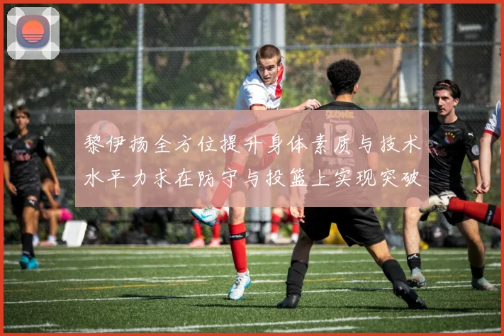 黎伊扬全方位提升身体素质与技术水平力求在防守与投篮上实现突破