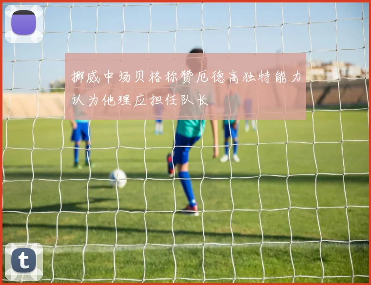挪威中场贝格称赞厄德高独特能力认为他理应担任队长