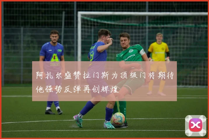 阿扎尔盛赞拉门斯为顶级门将期待他强势反弹再创辉煌