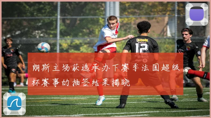 朗斯主场获选承办下赛季法国超级杯赛事的抽签结果揭晓