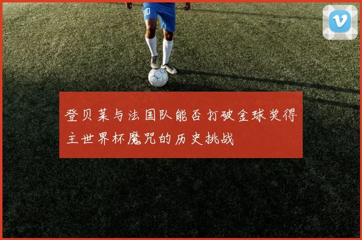 登贝莱与法国队能否打破金球奖得主世界杯魔咒的历史挑战
