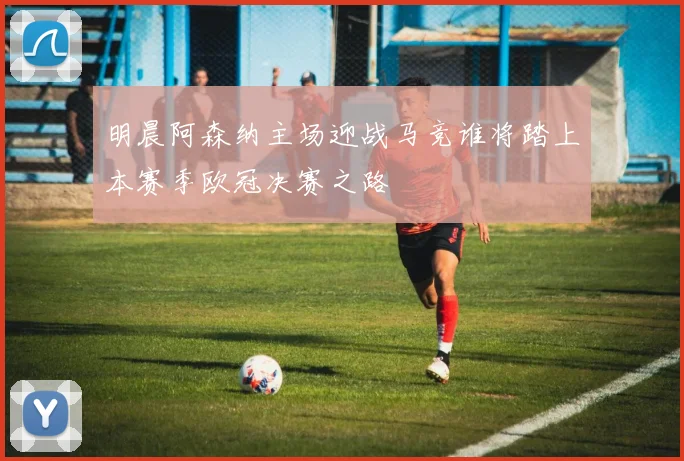 明晨阿森纳主场迎战马竞谁将踏上本赛季欧冠决赛之路