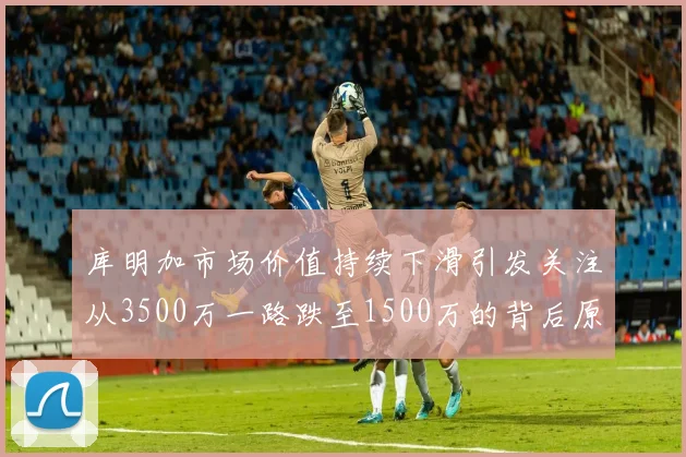 库明加市场价值持续下滑引发关注从3500万一路跌至1500万的背后原因分析