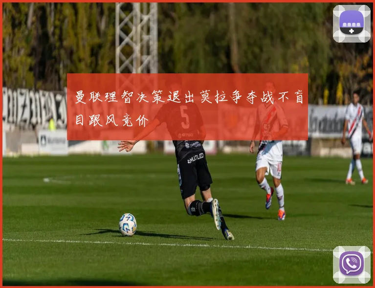 曼联理智决策退出莫拉争夺战不盲目跟风竞价