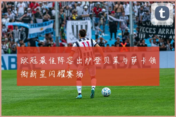欧冠最佳阵容出炉登贝莱与萨卡领衔新星闪耀赛场
