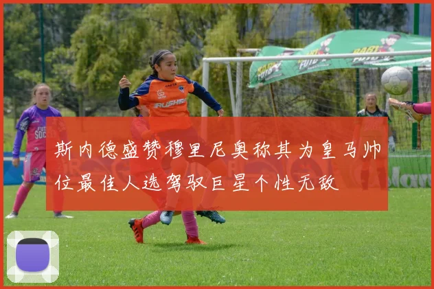 斯内德盛赞穆里尼奥称其为皇马帅位最佳人选驾驭巨星个性无敌
