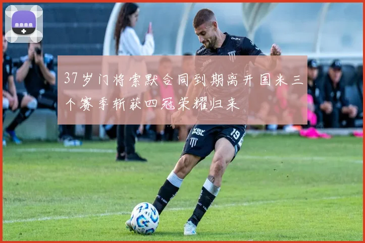 37岁门将索默合同到期离开国米三个赛季斩获四冠荣耀归来