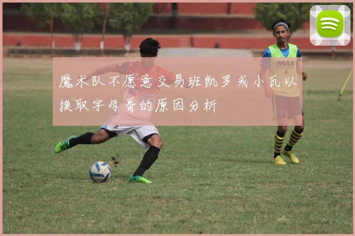 魔术队不愿意交易班凯罗或小瓦以换取字母哥的原因分析