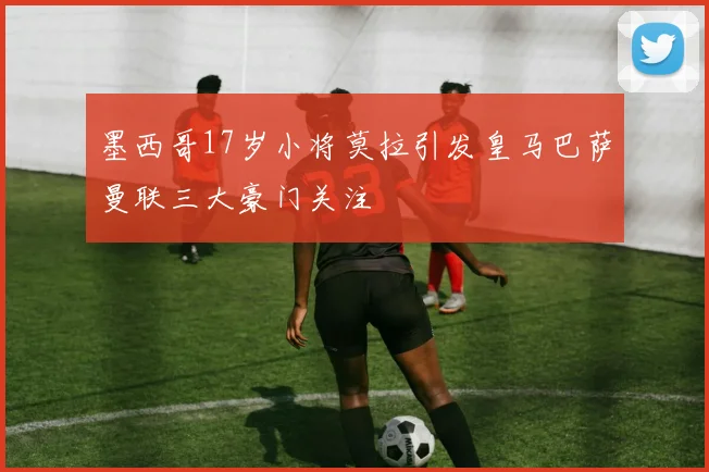 墨西哥17岁小将莫拉引发皇马巴萨曼联三大豪门关注
