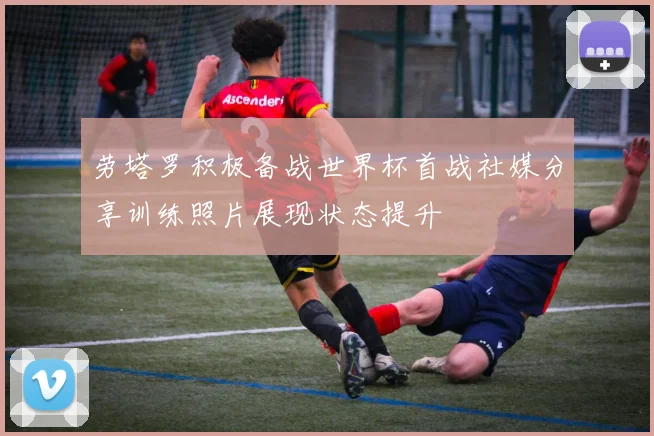 劳塔罗积极备战世界杯首战社媒分享训练照片展现状态提升